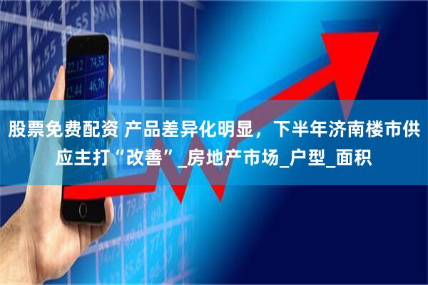 股票免费配资 产品差异化明显，下半年济南楼市供应主打“改善”_房地产市场_户型_面积