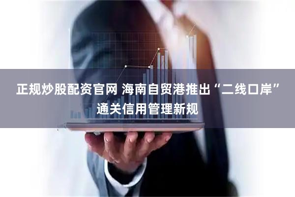正规炒股配资官网 海南自贸港推出“二线口岸”通关信用管理新规