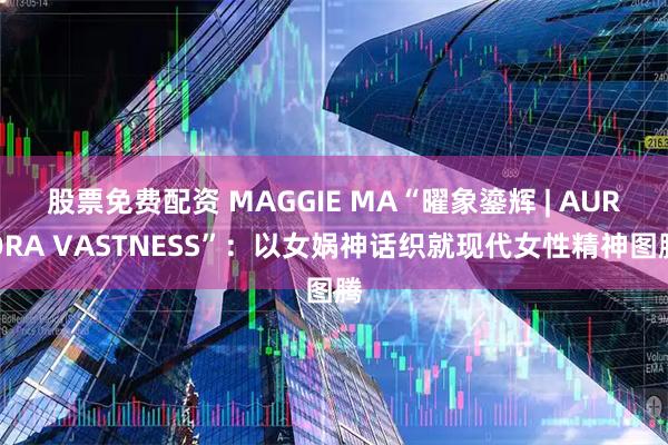 股票免费配资 MAGGIE MA“曜象鎏辉 | AURORA VASTNESS”：以女娲神话织就现代女性精神图腾