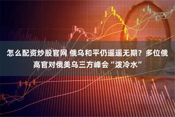 怎么配资炒股官网 俄乌和平仍遥遥无期？多位俄高官对俄美乌三方峰会“泼冷水”