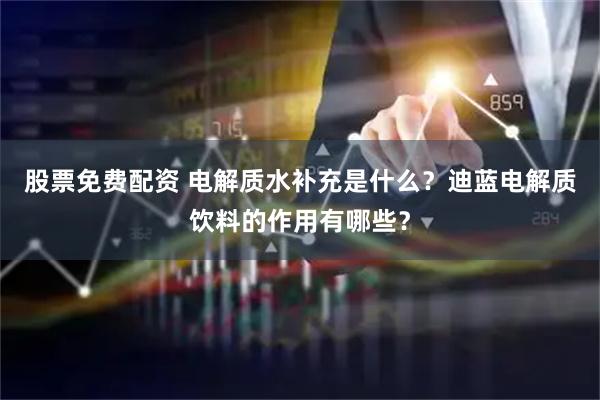 股票免费配资 电解质水补充是什么？迪蓝电解质饮料的作用有哪些？