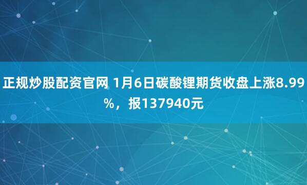 正规炒股配资官网 1月6日碳酸锂期货收盘上涨8.99%，报137940元
