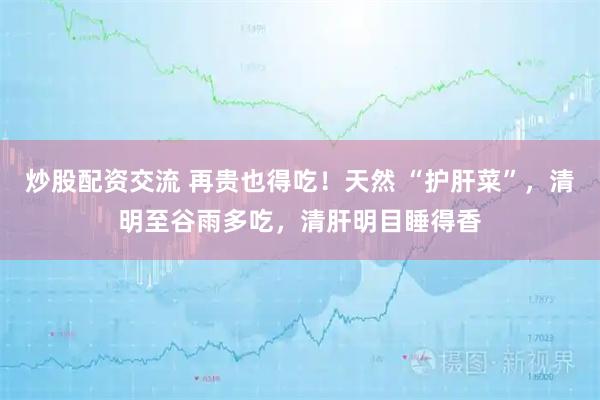 炒股配资交流 再贵也得吃！天然 “护肝菜”，清明至谷雨多吃，清肝明目睡得香